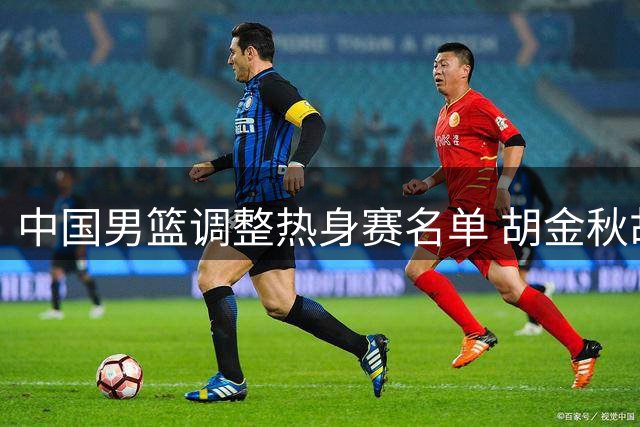 中国男篮调整热身赛名单 胡金秋胡明轩复出迎战新西兰