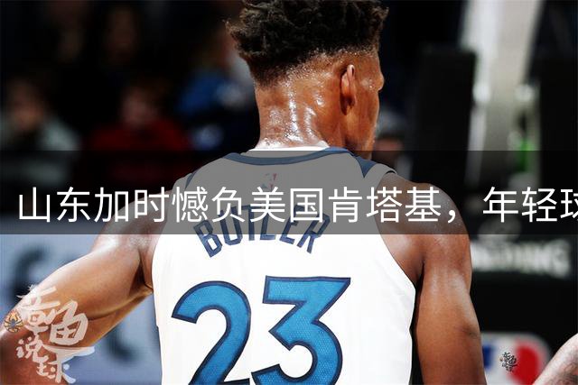 山东加时憾负美国肯塔基，年轻球员表现亮眼