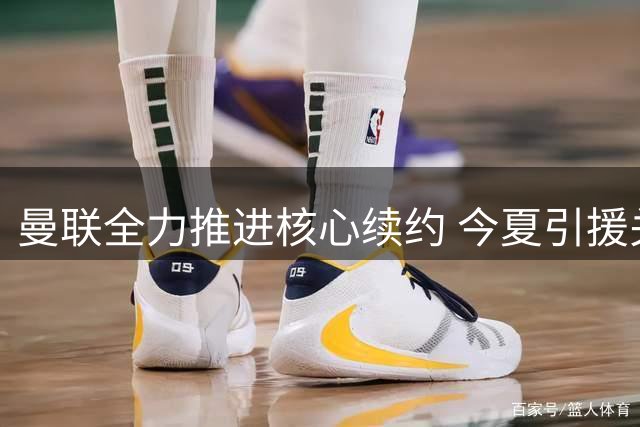 曼联全力推进核心续约 今夏引援关键锁定队长