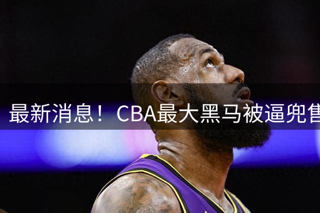 最新消息！CBA最大黑马被逼兜售主力，广东队将挖走得分王？