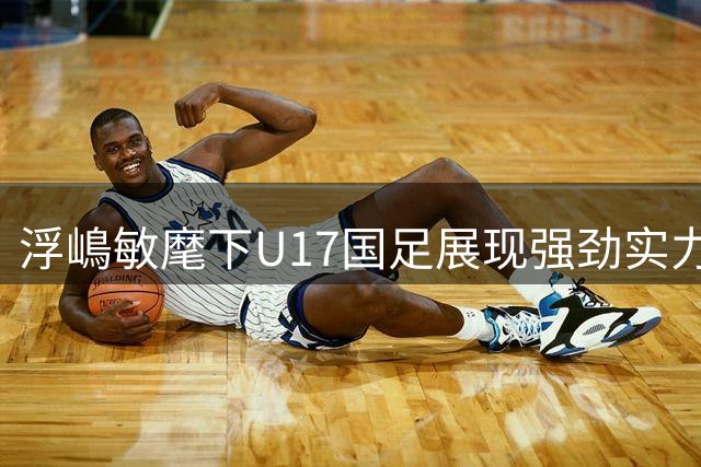 浮嶋敏麾下U17国足展现强劲实力 中国足球青训成效显著