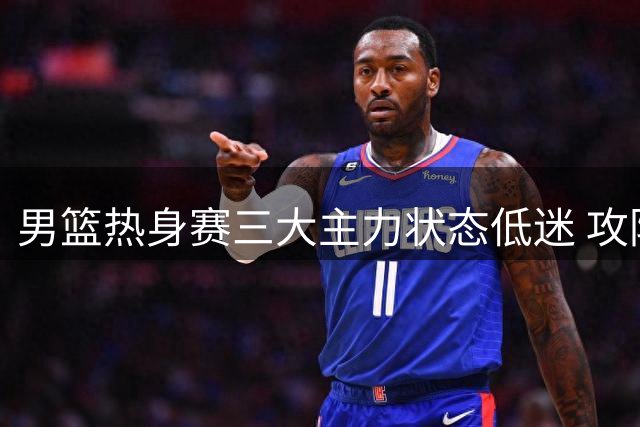 男篮热身赛三大主力状态低迷 攻防两端全面哑火