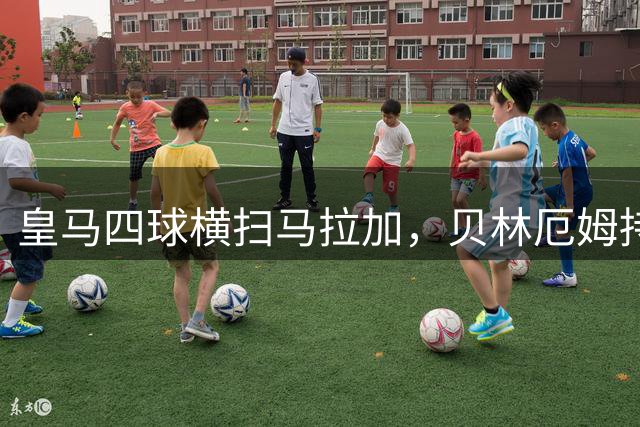 皇马四球横扫马拉加，贝林厄姆持续高光表现