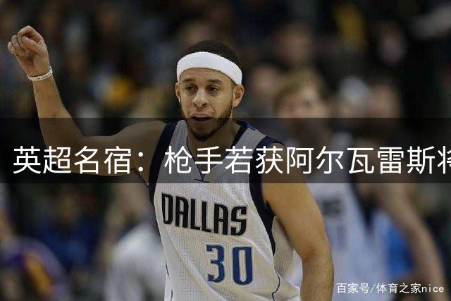 英超名宿：枪手若获阿尔瓦雷斯将无敌手