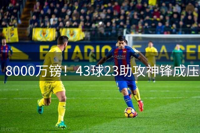 8000万镑！43球23助攻神锋成压哨抢手货，曼城利物浦阿森纳抢疯了